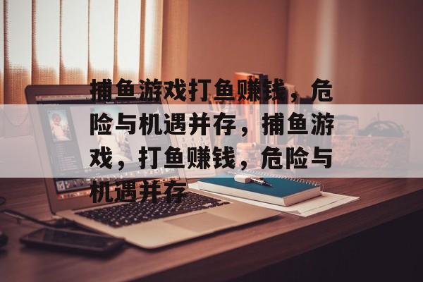 捕鱼游戏打鱼赚钱，危险与机遇并存，捕鱼游戏，打鱼赚钱，危险与机遇并存