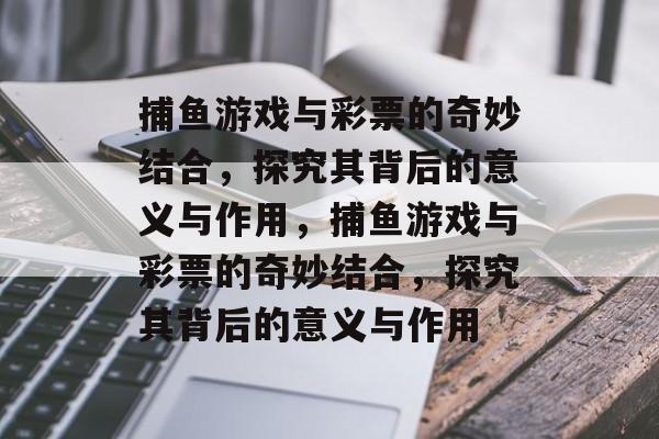 捕鱼游戏与彩票的奇妙结合,探究其背后的意义与作用,捕鱼游戏与彩票的奇妙结合,探究其背后的意义与作用 捕鱼游戏与彩票的奇妙结合,探究其背后的意义与作用,捕鱼游戏与彩票的奇妙结合,探究其背后的意义与作用