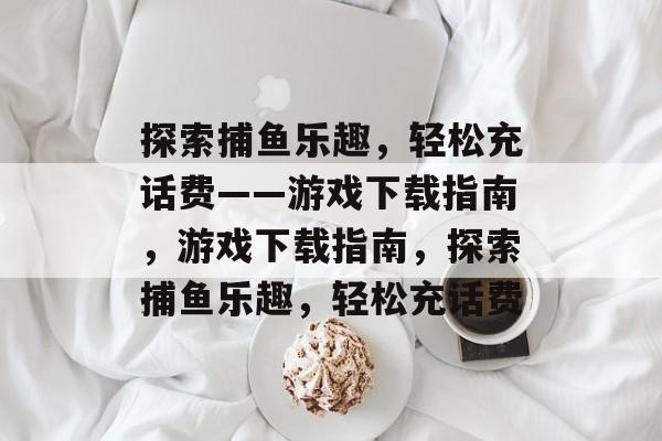 探索捕鱼乐趣,轻松充话费——游戏下载指南,游戏下载指南,探索捕鱼乐趣,轻松充话费 探索捕鱼乐趣,轻松充话费——游戏下载指南,游戏下载指南,探索捕鱼乐趣,轻松充话费