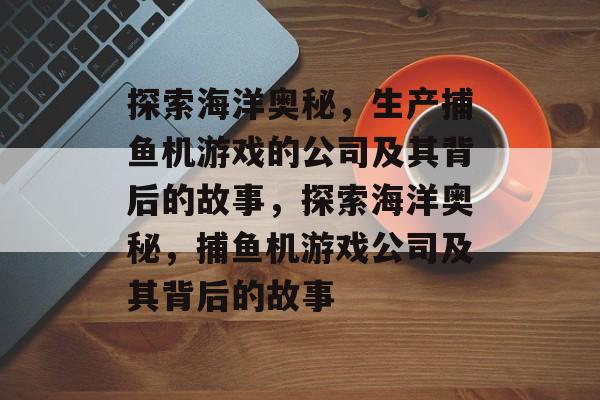 探索海洋奥秘，生产捕鱼机游戏的公司及其背后的故事，探索海洋奥秘，捕鱼机游戏公司及其背后的故事