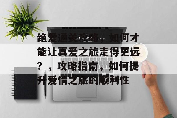 绝爱通关攻略,如何才能让真爱之旅走得更远?,攻略指南,如何提升爱情之旅的顺利性 绝爱通关攻略,如何才能让真爱之旅走得更远?,攻略指南,如何提升爱情之旅的顺利性