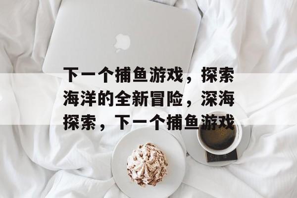 下一个捕鱼游戏,探索海洋的全新冒险,深海探索,下一个捕鱼游戏 下一个捕鱼游戏,探索海洋的全新冒险,深海探索,下一个捕鱼游戏