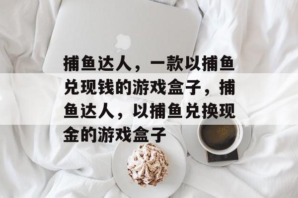 捕鱼达人,一款以捕鱼兑现钱的游戏盒子,捕鱼达人,以捕鱼兑换现金的游戏盒子 捕鱼达人,一款以捕鱼兑现钱的游戏盒子,捕鱼达人,以捕鱼兑换现金的游戏盒子