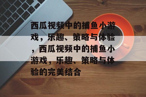 西瓜视频中的捕鱼小游戏,乐趣、策略与体验,西瓜视频中的捕鱼小游戏,乐趣、策略与体验的完美结合 西瓜视频中的捕鱼小游戏,乐趣、策略与体验,西瓜视频中的捕鱼小游戏,乐趣、策略与体验的完美结合