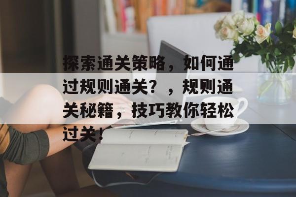 探索通关策略,如何通过规则通关?,规则通关秘籍,技巧教你轻松过关! 探索通关策略,如何通过规则通关?,规则通关秘籍,技巧教你轻松过关!