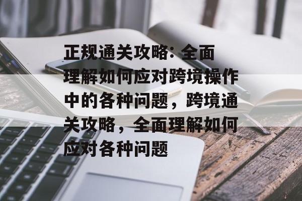 正规通关攻略: 全面理解如何应对跨境操作中的各种问题,跨境通关攻略,全面理解如何应对各种问题 正规通关攻略: 全面理解如何应对跨境操作中的各种问题,跨境通关攻略,全面理解如何应对各种问题