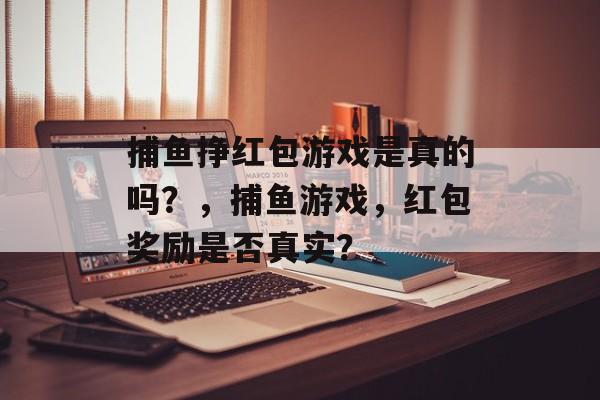 捕鱼挣红包游戏是真的吗?,捕鱼游戏,红包奖励是否真实? 捕鱼挣红包游戏是真的吗?,捕鱼游戏,红包奖励是否真实?