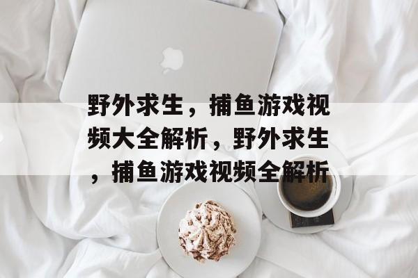野外求生，捕鱼游戏视频大全解析，野外求生，捕鱼游戏视频全解析