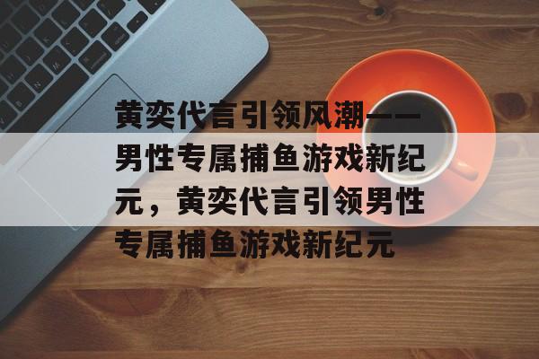 黄奕代言引领风潮——男性专属捕鱼游戏新纪元,黄奕代言引领男性专属捕鱼游戏新纪元 黄奕代言引领风潮——男性专属捕鱼游戏新纪元,黄奕代言引领男性专属捕鱼游戏新纪元
