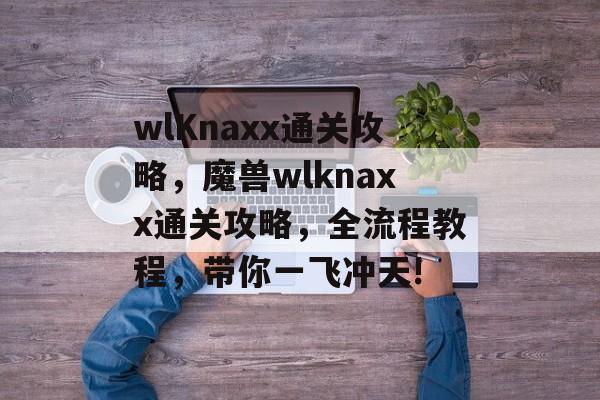 wlKnaxx通关攻略,魔兽wlknaxx通关攻略,全流程教程,带你一飞冲天! wlKnaxx通关攻略,魔兽wlknaxx通关攻略,全流程教程,带你一飞冲天!