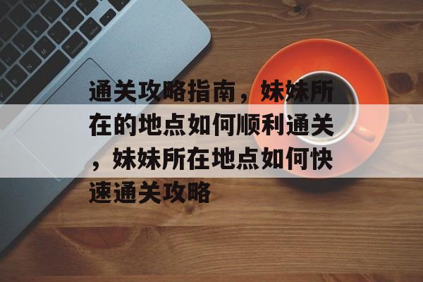 通关攻略指南,妹妹所在的地点如何顺利通关,妹妹所在地点如何快速通关攻略 通关攻略指南,妹妹所在的地点如何顺利通关,妹妹所在地点如何快速通关攻略