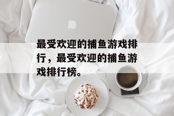 最受欢迎的捕鱼游戏排行,最受欢迎的捕鱼游戏排行榜。 最受欢迎的捕鱼游戏排行,最受欢迎的捕鱼游戏排行榜。