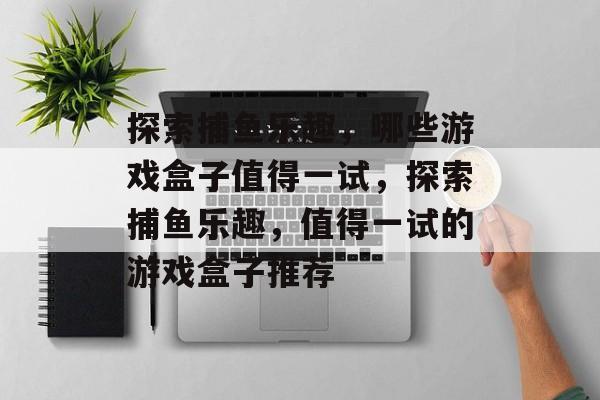 探索捕鱼乐趣,哪些游戏盒子值得一试,探索捕鱼乐趣,值得一试的游戏盒子推荐 探索捕鱼乐趣,哪些游戏盒子值得一试,探索捕鱼乐趣,值得一试的游戏盒子推荐