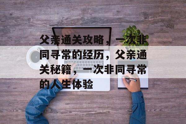 父亲通关攻略，一次非同寻常的经历，父亲通关秘籍，一次非同寻常的人生体验