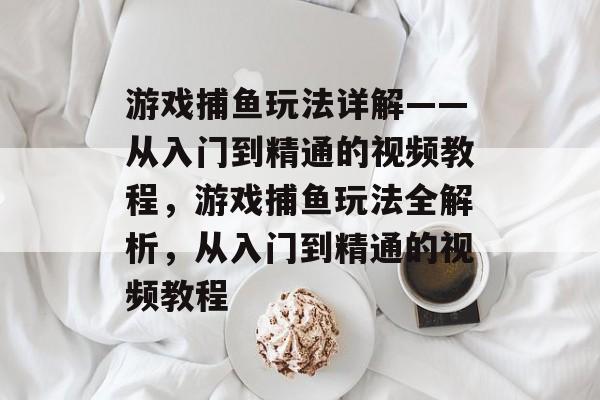 游戏捕鱼玩法详解——从入门到精通的视频教程,游戏捕鱼玩法全解析,从入门到精通的视频教程 游戏捕鱼玩法详解——从入门到精通的视频教程,游戏捕鱼玩法全解析,从入门到精通的视频教程