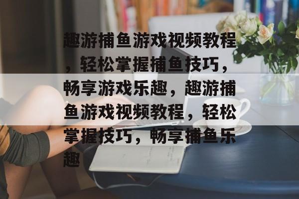 趣游捕鱼游戏视频教程,轻松掌握捕鱼技巧,畅享游戏乐趣,趣游捕鱼游戏视频教程,轻松掌握技巧,畅享捕鱼乐趣 趣游捕鱼游戏视频教程,轻松掌握捕鱼技巧,畅享游戏乐趣,趣游捕鱼游戏视频教程,轻松掌握技巧,畅享捕鱼乐趣