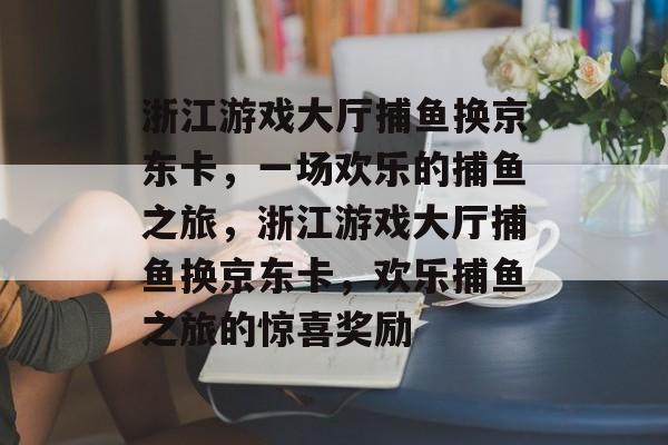 浙江游戏大厅捕鱼换京东卡,一场欢乐的捕鱼之旅,浙江游戏大厅捕鱼换京东卡,欢乐捕鱼之旅的惊喜奖励 浙江游戏大厅捕鱼换京东卡,一场欢乐的捕鱼之旅,浙江游戏大厅捕鱼换京东卡,欢乐捕鱼之旅的惊喜奖励
