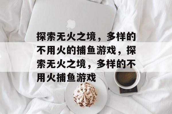 探索无火之境,多样的不用火的捕鱼游戏,探索无火之境,多样的不用火捕鱼游戏 探索无火之境,多样的不用火的捕鱼游戏,探索无火之境,多样的不用火捕鱼游戏