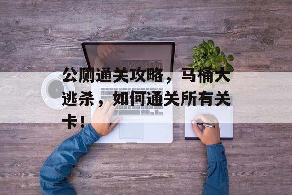 公厕通关攻略,马桶大逃杀,如何通关所有关卡! 公厕通关攻略,马桶大逃杀,如何通关所有关卡!