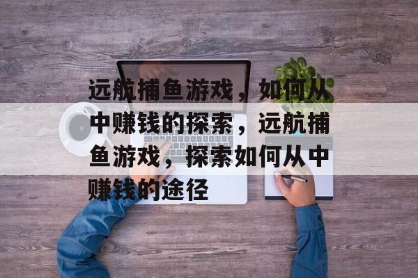 远航捕鱼游戏,如何从中赚钱的探索,远航捕鱼游戏,探索如何从中赚钱的途径 远航捕鱼游戏,如何从中赚钱的探索,远航捕鱼游戏,探索如何从中赚钱的途径