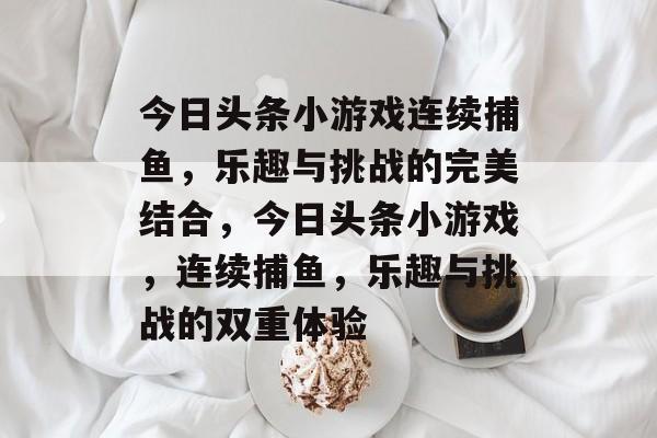 今日头条小游戏连续捕鱼,乐趣与挑战的完美结合,今日头条小游戏,连续捕鱼,乐趣与挑战的双重体验 今日头条小游戏连续捕鱼,乐趣与挑战的完美结合,今日头条小游戏,连续捕鱼,乐趣与挑战的双重体验