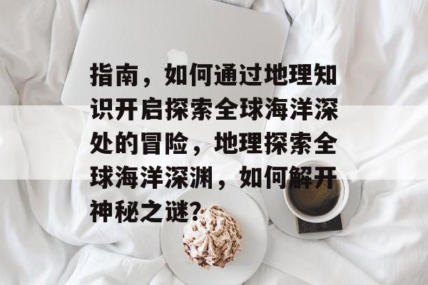 指南,如何通过地理知识开启探索全球海洋深处的冒险,地理探索全球海洋深渊,如何解开神秘之谜? 指南,如何通过地理知识开启探索全球海洋深处的冒险,地理探索全球海洋深渊,如何解开神秘之谜?