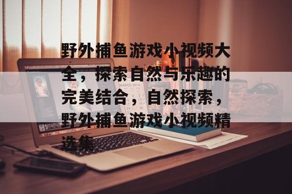 野外捕鱼游戏小视频大全,探索自然与乐趣的完美结合,自然探索,野外捕鱼游戏小视频精选集 野外捕鱼游戏小视频大全,探索自然与乐趣的完美结合,自然探索,野外捕鱼游戏小视频精选集