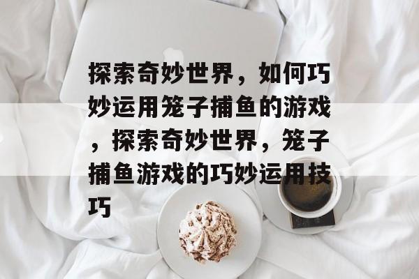 探索奇妙世界,如何巧妙运用笼子捕鱼的游戏,探索奇妙世界,笼子捕鱼游戏的巧妙运用技巧 探索奇妙世界,如何巧妙运用笼子捕鱼的游戏,探索奇妙世界,笼子捕鱼游戏的巧妙运用技巧