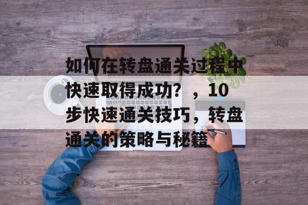 如何在转盘通关过程中快速取得成功?,10步快速通关技巧,转盘通关的策略与秘籍 如何在转盘通关过程中快速取得成功?,10步快速通关技巧,转盘通关的策略与秘籍