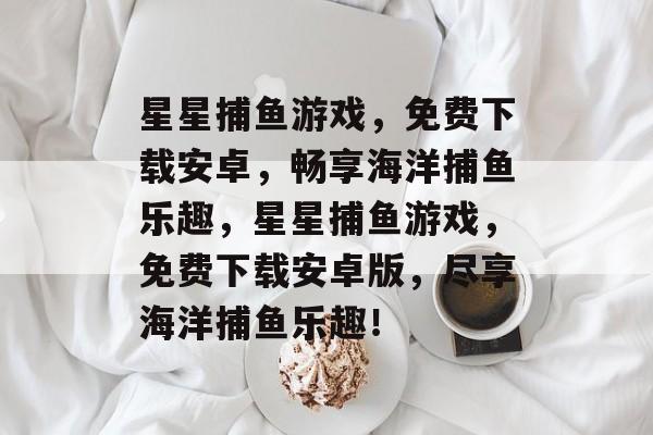 星星捕鱼游戏,免费下载安卓,畅享海洋捕鱼乐趣,星星捕鱼游戏,免费下载安卓版,尽享海洋捕鱼乐趣! 星星捕鱼游戏,免费下载安卓,畅享海洋捕鱼乐趣,星星捕鱼游戏,免费下载安卓版,尽享海洋捕鱼乐趣!