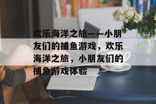 欢乐海洋之旅——小朋友们的捕鱼游戏,欢乐海洋之旅,小朋友们的捕鱼游戏体验 欢乐海洋之旅——小朋友们的捕鱼游戏,欢乐海洋之旅,小朋友们的捕鱼游戏体验