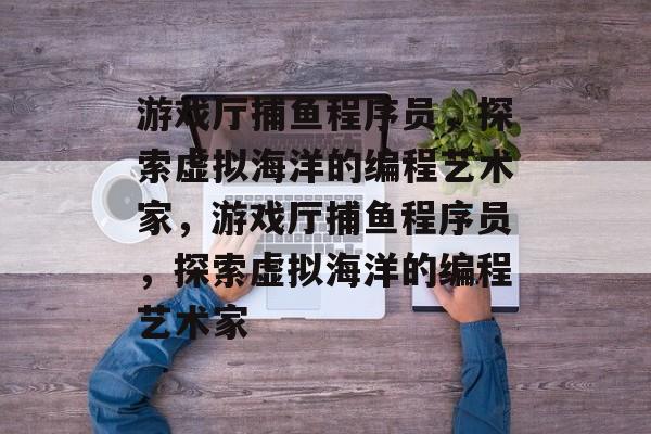 游戏厅捕鱼程序员,探索虚拟海洋的编程艺术家,游戏厅捕鱼程序员,探索虚拟海洋的编程艺术家 游戏厅捕鱼程序员,探索虚拟海洋的编程艺术家,游戏厅捕鱼程序员,探索虚拟海洋的编程艺术家