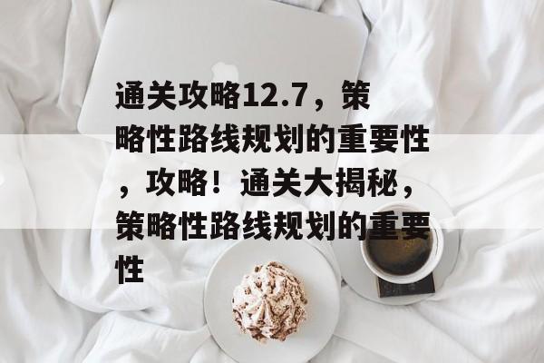 通关攻略12.7,策略性路线规划的重要性,攻略!通关大揭秘,策略性路线规划的重要性 通关攻略12.7,策略性路线规划的重要性,攻略!通关大揭秘,策略性路线规划的重要性