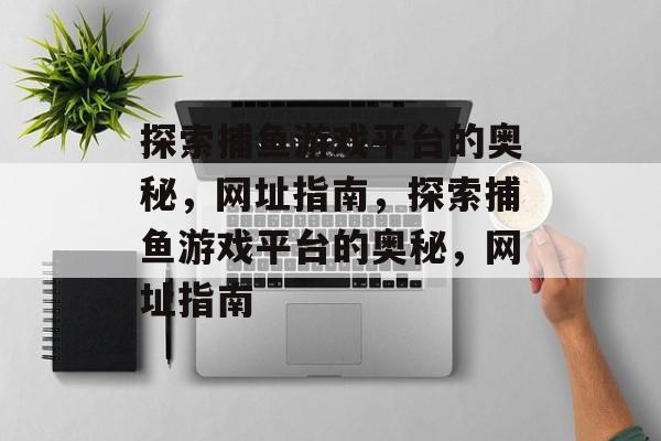 探索捕鱼游戏平台的奥秘,网址指南,探索捕鱼游戏平台的奥秘,网址指南 探索捕鱼游戏平台的奥秘,网址指南,探索捕鱼游戏平台的奥秘,网址指南