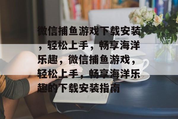 微信捕鱼游戏下载安装，轻松上手，畅享海洋乐趣，微信捕鱼游戏，轻松上手，畅享海洋乐趣的下载安装指南