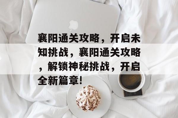 襄阳通关攻略,开启未知挑战,襄阳通关攻略,解锁神秘挑战,开启全新篇章! 襄阳通关攻略,开启未知挑战,襄阳通关攻略,解锁神秘挑战,开启全新篇章!
