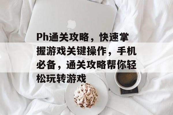 Ph通关攻略,快速掌握游戏关键操作,手机必备,通关攻略帮你轻松玩转游戏 Ph通关攻略,快速掌握游戏关键操作,手机必备,通关攻略帮你轻松玩转游戏