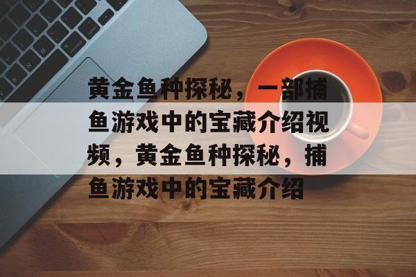 黄金鱼种探秘,一部捕鱼游戏中的宝藏介绍视频,黄金鱼种探秘,捕鱼游戏中的宝藏介绍 黄金鱼种探秘,一部捕鱼游戏中的宝藏介绍视频,黄金鱼种探秘,捕鱼游戏中的宝藏介绍