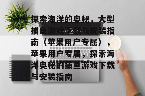 探索海洋的奥秘,大型捕鱼游戏下载与安装指南(苹果用户专属),苹果用户专属,探索海洋奥秘的捕鱼游戏下载与安装指南 探索海洋的奥秘,大型捕鱼游戏下载与安装指南(苹果用户专属),苹果用户专属,探索海洋奥秘的捕鱼游戏下载与安装指南
