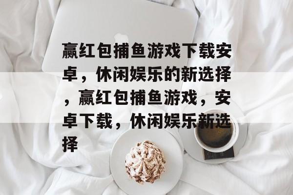 赢红包捕鱼游戏下载安卓,休闲娱乐的新选择,赢红包捕鱼游戏,安卓下载,休闲娱乐新选择 赢红包捕鱼游戏下载安卓,休闲娱乐的新选择,赢红包捕鱼游戏,安卓下载,休闲娱乐新选择