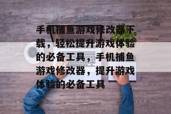 手机捕鱼游戏修改器下载，轻松提升游戏体验的必备工具，手机捕鱼游戏修改器，提升游戏体验的必备工具