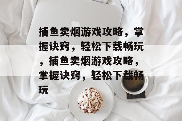 捕鱼卖烟游戏攻略,掌握诀窍,轻松下载畅玩,捕鱼卖烟游戏攻略,掌握诀窍,轻松下载畅玩 捕鱼卖烟游戏攻略,掌握诀窍,轻松下载畅玩,捕鱼卖烟游戏攻略,掌握诀窍,轻松下载畅玩