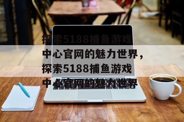 探索5188捕鱼游戏中心官网的魅力世界,探索5188捕鱼游戏中心官网的魅力世界 探索5188捕鱼游戏中心官网的魅力世界,探索5188捕鱼游戏中心官网的魅力世界