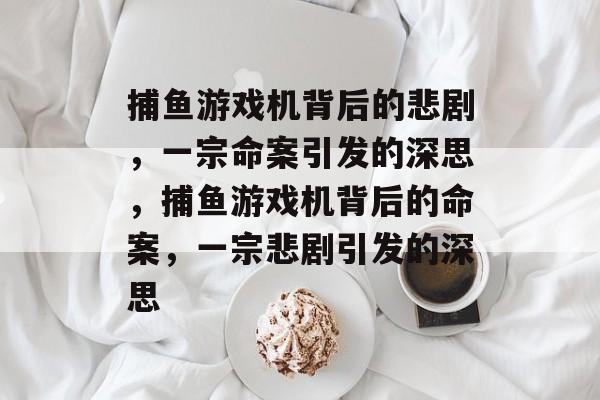 捕鱼游戏机背后的悲剧,一宗命案引发的深思,捕鱼游戏机背后的命案,一宗悲剧引发的深思 捕鱼游戏机背后的悲剧,一宗命案引发的深思,捕鱼游戏机背后的命案,一宗悲剧引发的深思