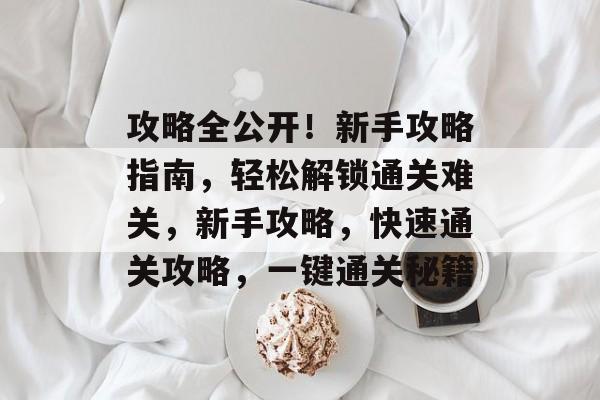 攻略全公开!新手攻略指南,轻松解锁通关难关,新手攻略,快速通关攻略,一键通关秘籍 攻略全公开!新手攻略指南,轻松解锁通关难关,新手攻略,快速通关攻略,一键通关秘籍