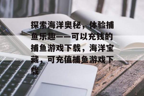 探索海洋奥秘,体验捕鱼乐趣——可以充钱的捕鱼游戏下载,海洋宝藏,可充值捕鱼游戏下载 探索海洋奥秘,体验捕鱼乐趣——可以充钱的捕鱼游戏下载,海洋宝藏,可充值捕鱼游戏下载