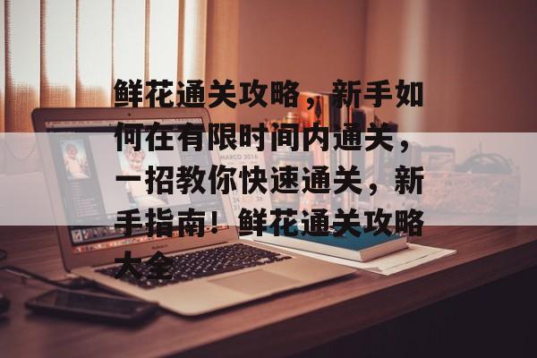 鲜花通关攻略,新手如何在有限时间内通关,一招教你快速通关,新手指南!鲜花通关攻略大全 鲜花通关攻略,新手如何在有限时间内通关,一招教你快速通关,新手指南!鲜花通关攻略大全