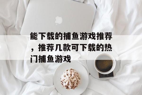 能下载的捕鱼游戏推荐,推荐几款可下载的热门捕鱼游戏 能下载的捕鱼游戏推荐,推荐几款可下载的热门捕鱼游戏