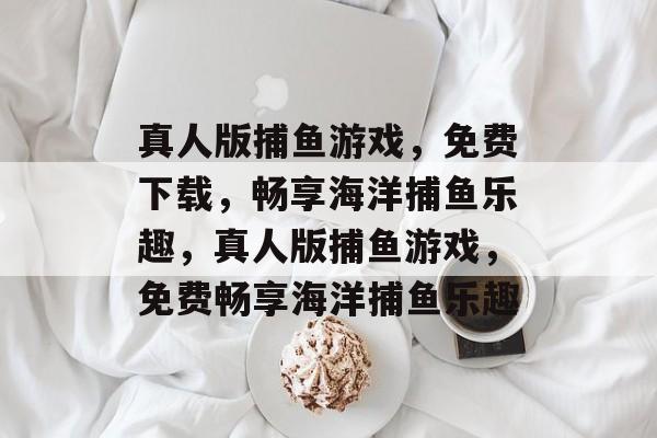 真人版捕鱼游戏,免费下载,畅享海洋捕鱼乐趣,真人版捕鱼游戏,免费畅享海洋捕鱼乐趣 真人版捕鱼游戏,免费下载,畅享海洋捕鱼乐趣,真人版捕鱼游戏,免费畅享海洋捕鱼乐趣