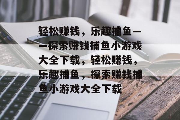轻松赚钱,乐趣捕鱼——探索赚钱捕鱼小游戏大全下载,轻松赚钱,乐趣捕鱼,探索赚钱捕鱼小游戏大全下载 轻松赚钱,乐趣捕鱼——探索赚钱捕鱼小游戏大全下载,轻松赚钱,乐趣捕鱼,探索赚钱捕鱼小游戏大全下载